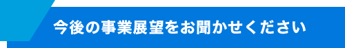 今後の事業展望をお聞かせください